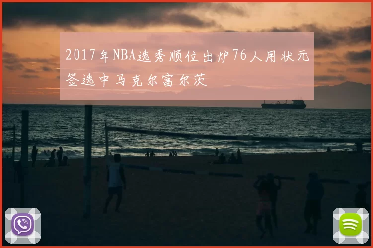 2017年NBA选秀顺位出炉76人用状元签选中马克尔富尔茨