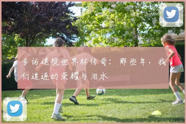 专访退役世界杯传奇:那些年,我们追逐的荣耀与泪水