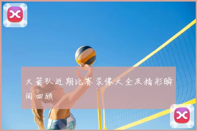 火箭队近期比赛录像大全及精彩瞬间回顾