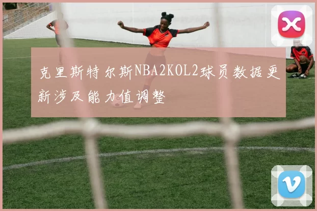 克里斯特尔斯NBA2KOL2球员数据更新涉及能力值调整