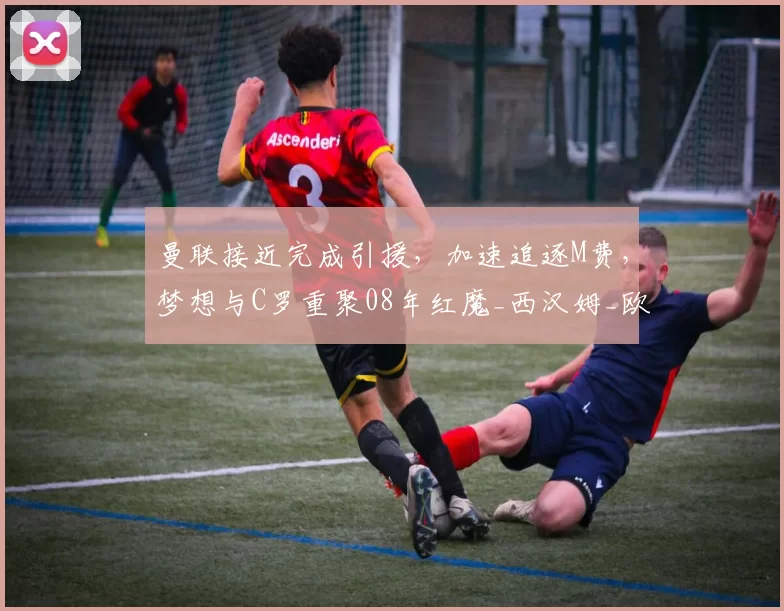 曼联接近完成引援，加速追逐M费，梦想与C罗重聚08年红魔_西汉姆_欧冠_阿森纳
