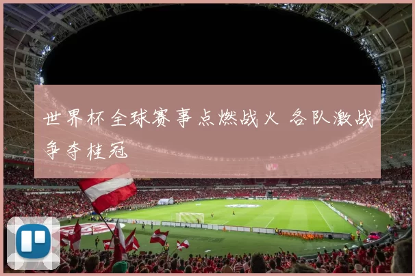 世界杯全球赛事点燃战火 各队激战争夺桂冠