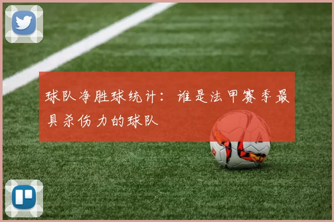 球队净胜球统计:谁是法甲赛季最具杀伤力的球队