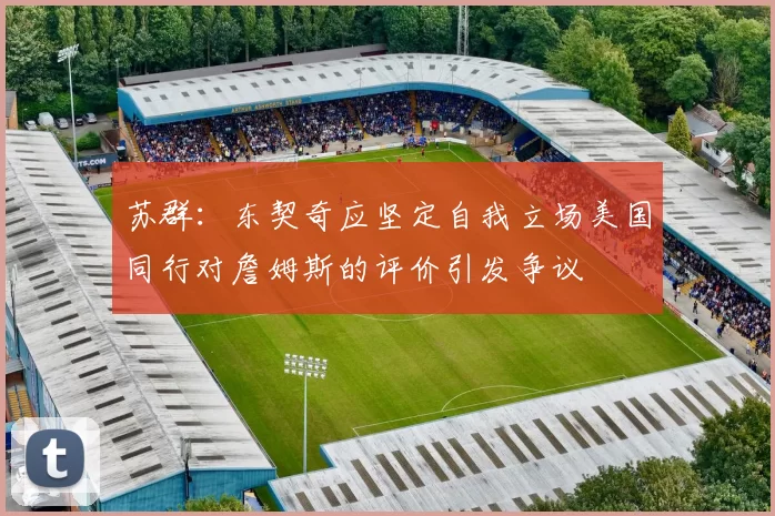 苏群:东契奇应坚定自我立场美国同行对詹姆斯的评价引发争议
