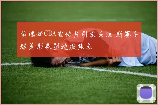 黄逸辉CBA宣传片引发关注 新赛季球员形象塑造成焦点