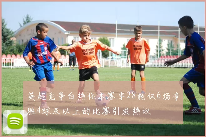 英超竞争白热化本赛季28轮仅6场净胜4球及以上的比赛引发热议
