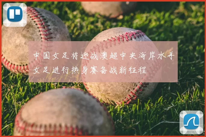 中国女足将迎战澳超中央海岸水手女足进行热身赛备战新征程