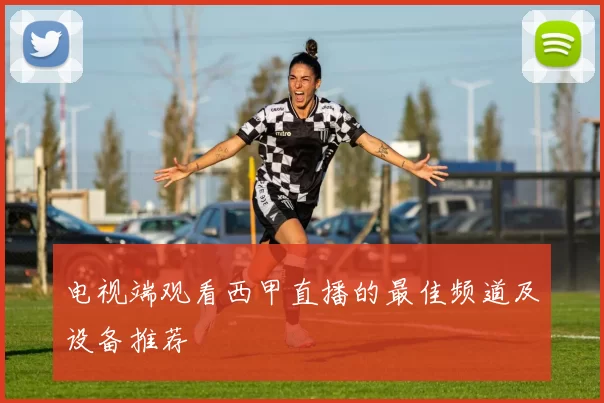 电视端观看西甲直播的最佳频道及设备推荐