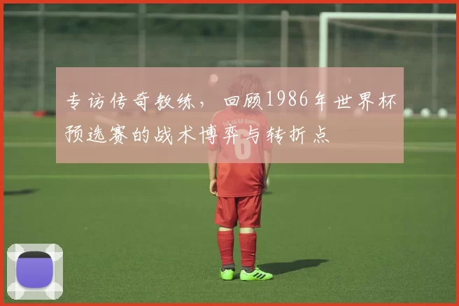 专访传奇教练,回顾1986年世界杯预选赛的战术博弈与转折点