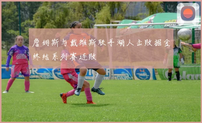 詹姆斯与戴维斯联手湖人击败掘金终结系列赛连败