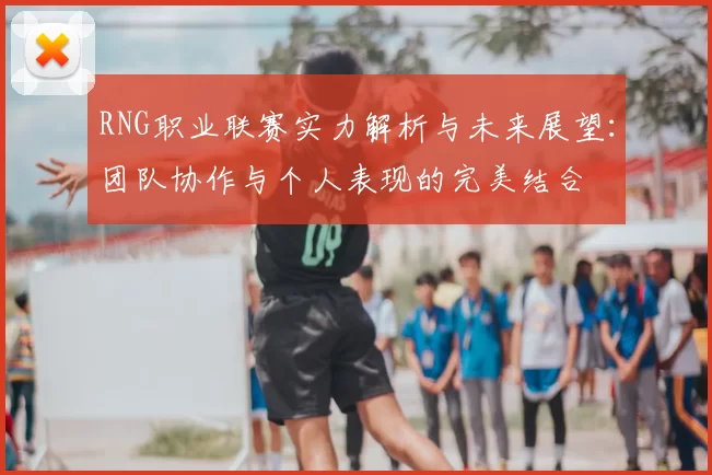 RNG职业联赛实力解析与未来展望:团队协作与个人表现的完美结合