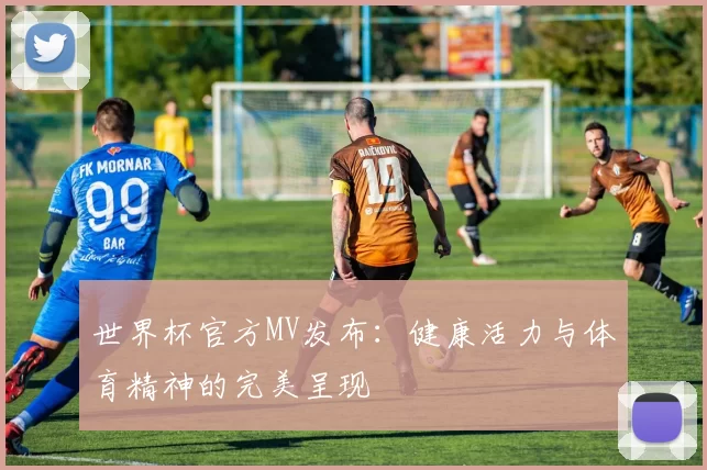 世界杯官方MV发布:健康活力与体育精神的完美呈现