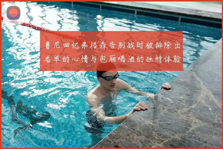 鲁尼回忆弗格森告别战时被排除出名单的心情与包厢喝酒的独特体验