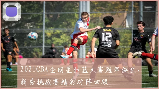 2021CBA全明星扣篮大赛冠军诞生,新秀挑战赛精彩对阵回顾