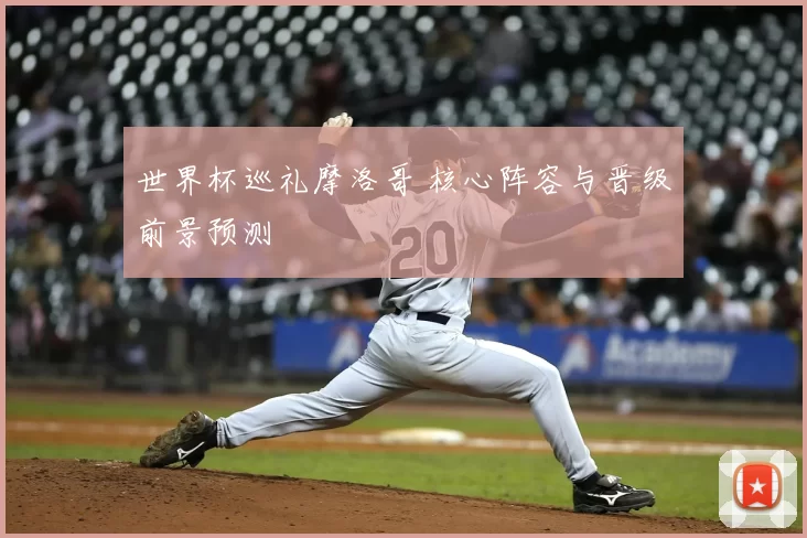 世界杯巡礼摩洛哥 核心阵容与晋级前景预测