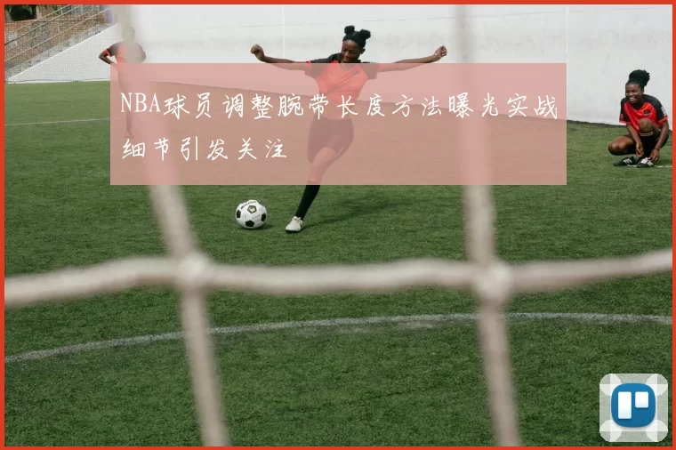 NBA球员调整腕带长度方法曝光实战细节引发关注