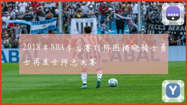 2018年NBA季后赛对阵图揭晓骑士勇士再度会师总决赛