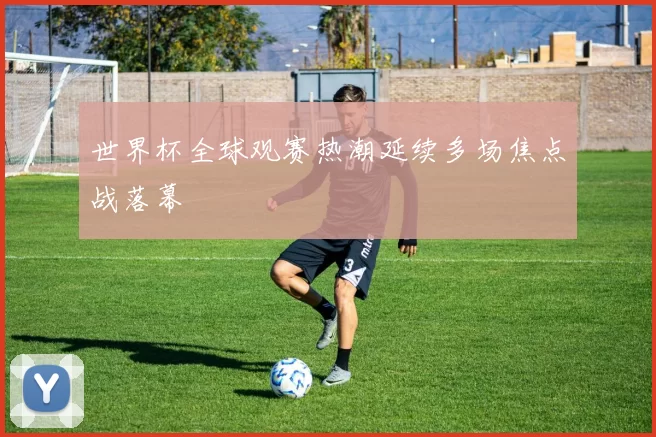 世界杯全球观赛热潮延续多场焦点战落幕