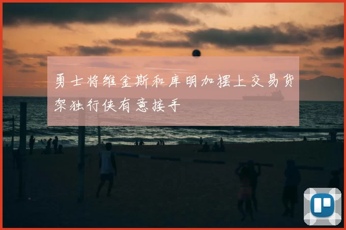勇士将维金斯和库明加摆上交易货架独行侠有意接手