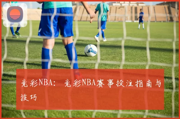 竞彩NBA:竞彩NBA赛事投注指南与技巧