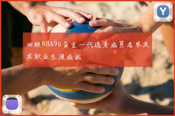 回顾NBA96黄金一代选秀成员名单及其职业生涯成就