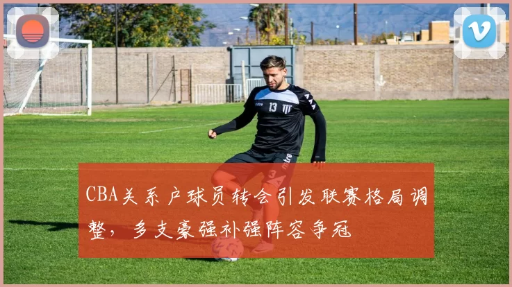 CBA关系户球员转会引发联赛格局调整,多支豪强补强阵容争冠