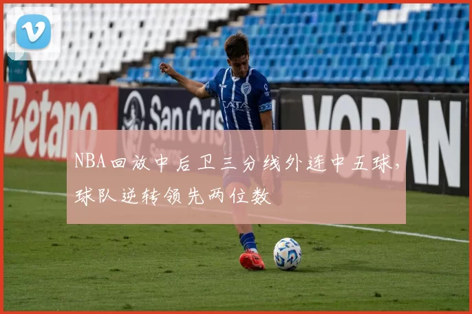 NBA回放中后卫三分线外连中五球，球队逆转领先两位数