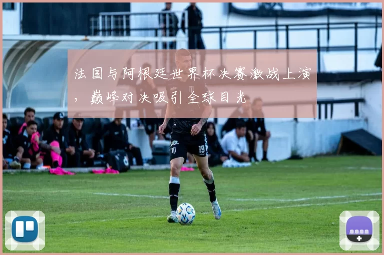法国与阿根廷世界杯决赛激战上演,巅峰对决吸引全球目光