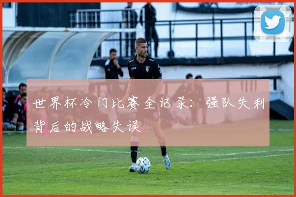 世界杯冷门比赛全记录:强队失利背后的战略失误