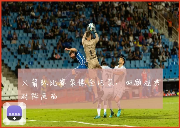 火箭队比赛录像全记录,回顾经典对阵画面