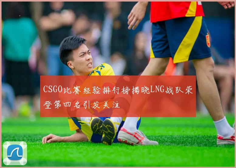 CSGO比赛经验排行榜揭晓LNG战队荣登第四名引发关注