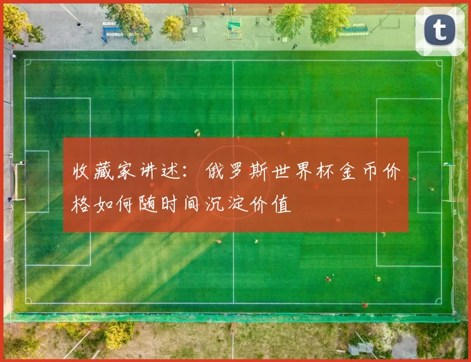 收藏家讲述:俄罗斯世界杯金币价格如何随时间沉淀价值