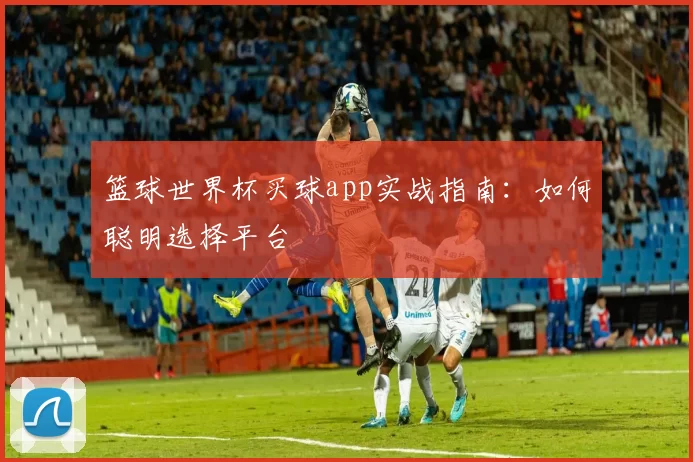 篮球世界杯买球app实战指南:如何聪明选择平台