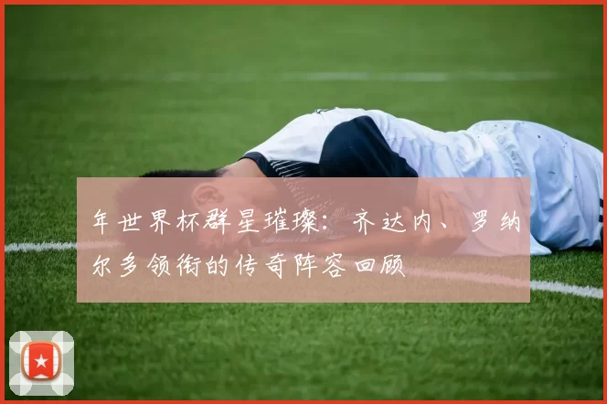年世界杯群星璀璨:齐达内、罗纳尔多领衔的传奇阵容回顾