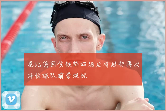 恩比德因伤缺阵四场后将进行再次评估球队前景堪忧