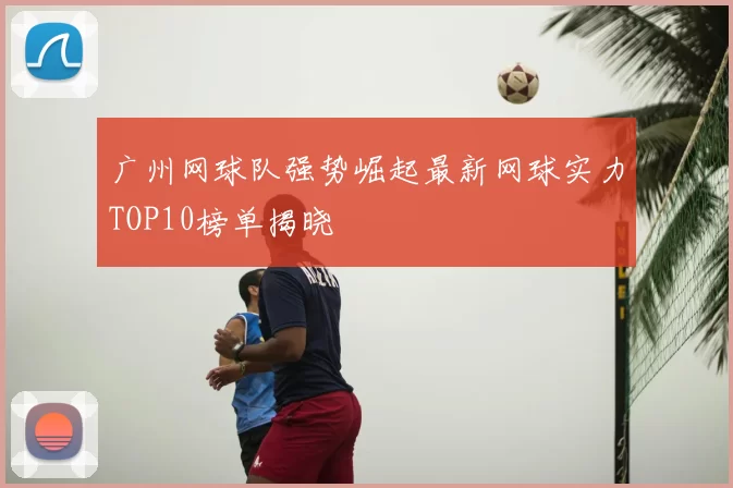 广州网球队强势崛起最新网球实力TOP10榜单揭晓