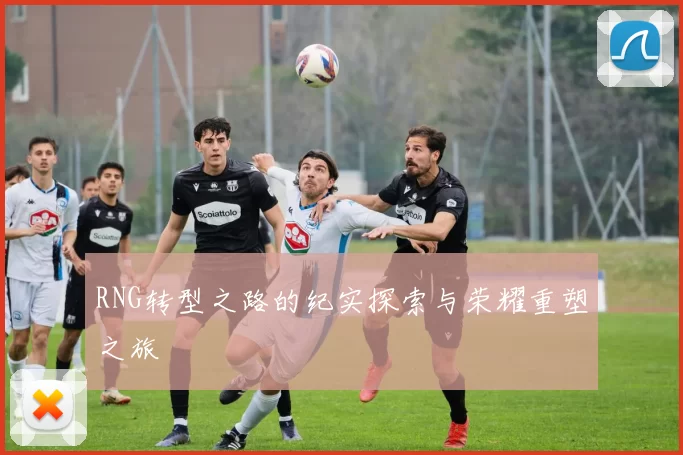 RNG转型之路的纪实探索与荣耀重塑之旅