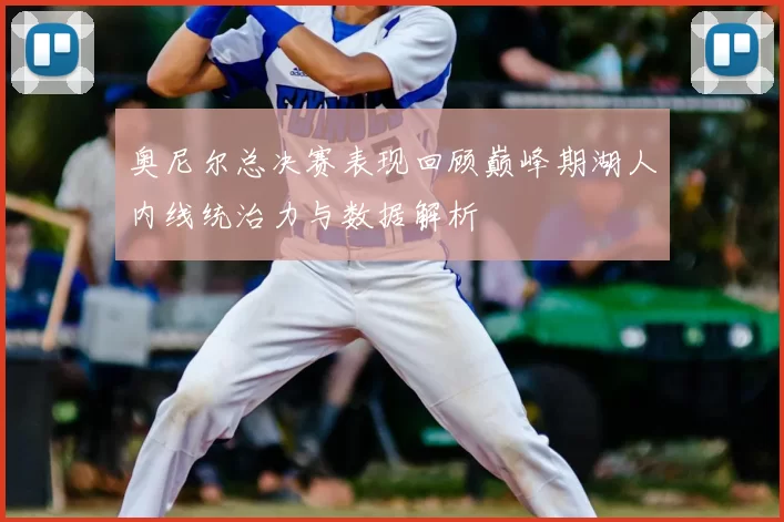 奥尼尔总决赛表现回顾巅峰期湖人内线统治力与数据解析