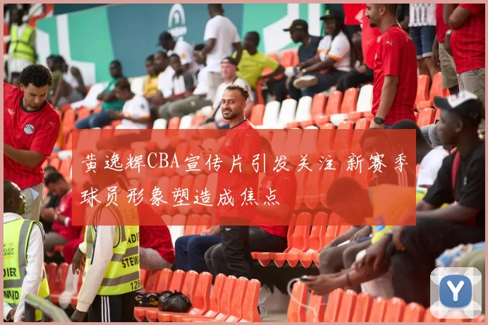 黄逸辉CBA宣传片引发关注 新赛季球员形象塑造成焦点