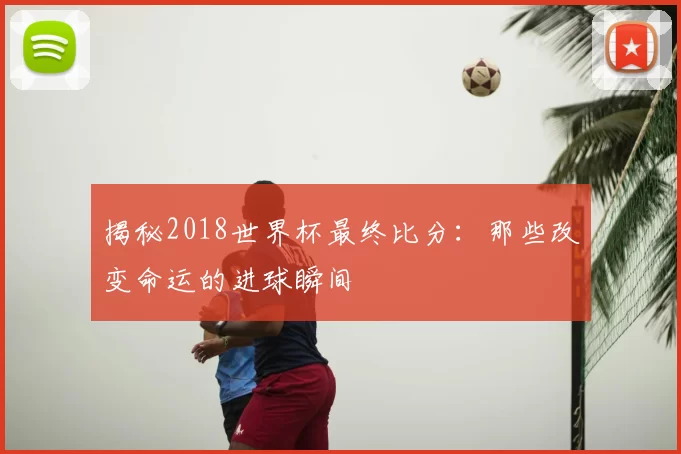 揭秘2018世界杯最终比分:那些改变命运的进球瞬间