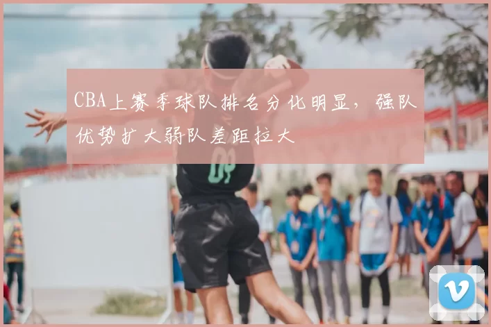 CBA上赛季球队排名分化明显,强队优势扩大弱队差距拉大