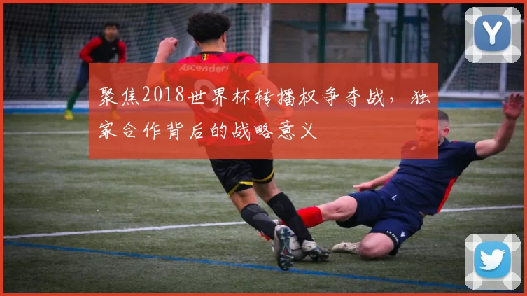 聚焦2018世界杯转播权争夺战,独家合作背后的战略意义