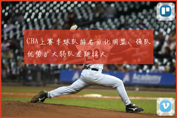 CBA上赛季球队排名分化明显，强队优势扩大弱队差距拉大