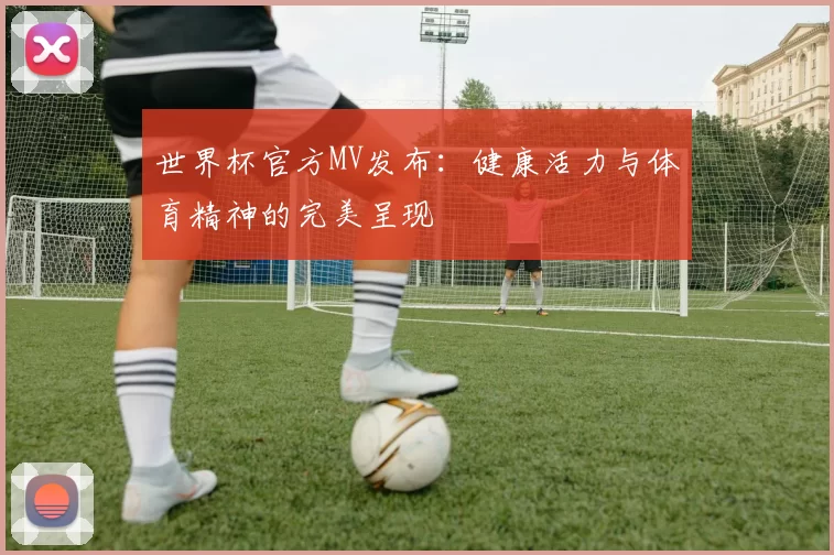 世界杯官方MV发布:健康活力与体育精神的完美呈现