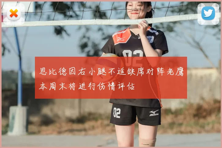 恩比德因右小腿不适缺席对阵老鹰本周末将进行伤情评估