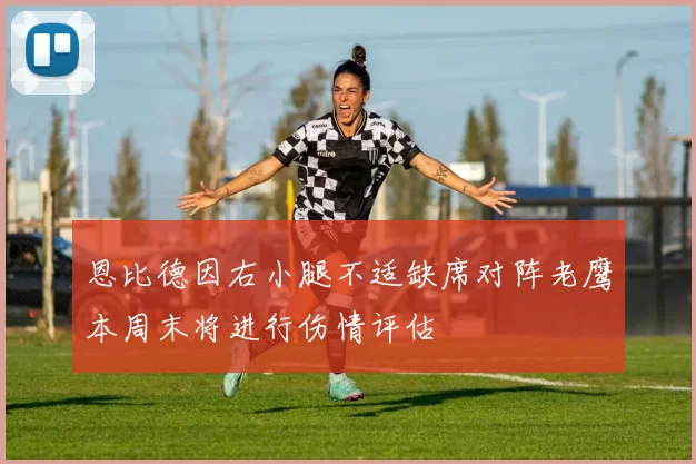 恩比德因右小腿不适缺席对阵老鹰本周末将进行伤情评估