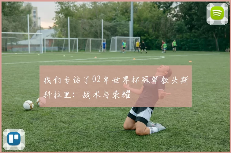 我们专访了02年世界杯冠军教头斯科拉里:战术与荣耀