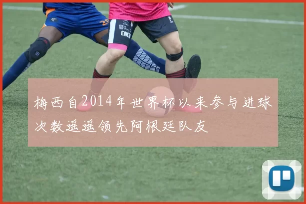 梅西自2014年世界杯以来参与进球次数遥遥领先阿根廷队友