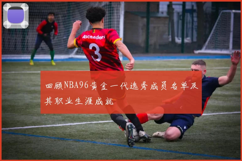 回顾NBA96黄金一代选秀成员名单及其职业生涯成就