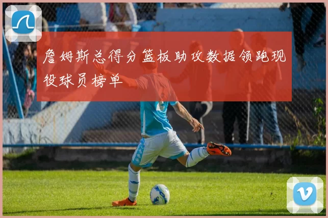 詹姆斯总得分篮板助攻数据领跑现役球员榜单